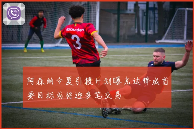 阿森纳今夏引援计划曝光边锋成首要目标或将迎多笔交易