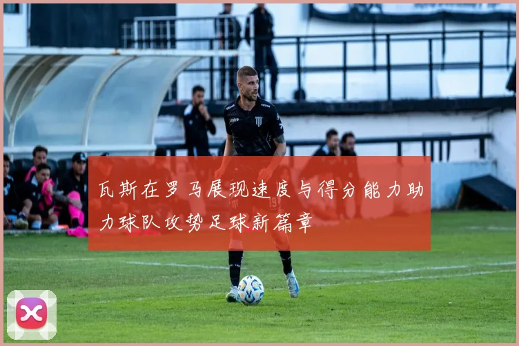 瓦斯在罗马展现速度与得分能力助力球队攻势足球新篇章