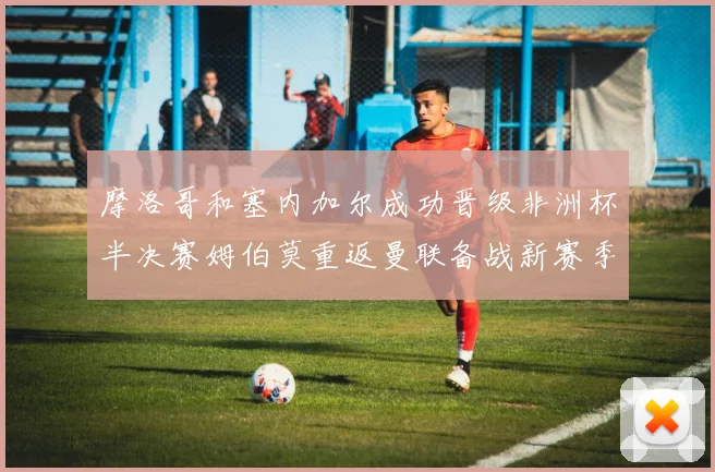 摩洛哥和塞内加尔成功晋级非洲杯半决赛姆伯莫重返曼联备战新赛季