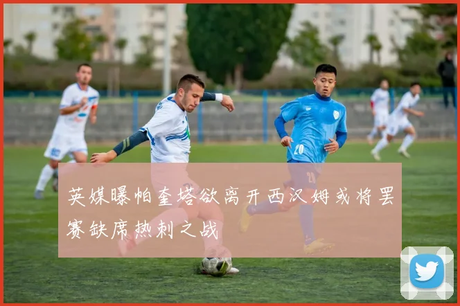 英媒曝帕奎塔欲离开西汉姆或将罢赛缺席热刺之战