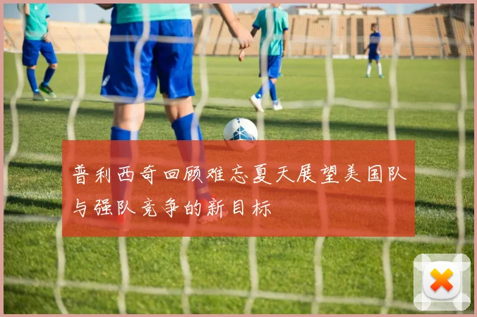 普利西奇回顾难忘夏天展望美国队与强队竞争的新目标