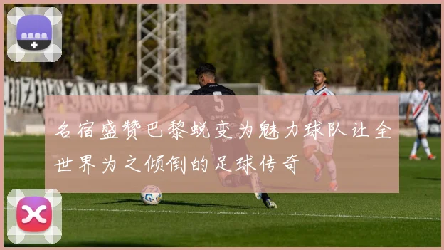 名宿盛赞巴黎蜕变为魅力球队让全世界为之倾倒的足球传奇