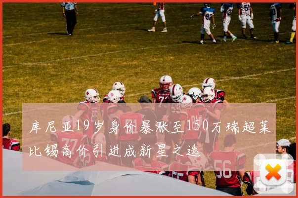 库尼亚19岁身价暴涨至150万瑞超莱比锡高价引进成新星之选