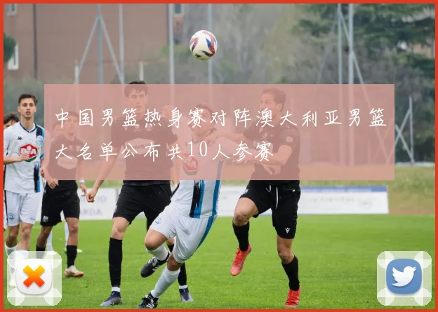 中国男篮热身赛对阵澳大利亚男篮大名单公布共10人参赛