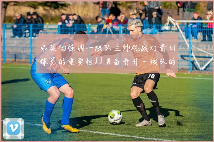 弗莱彻强调一线队主帅观战对青训球员的重要性JJ具备晋升一线队的能力
