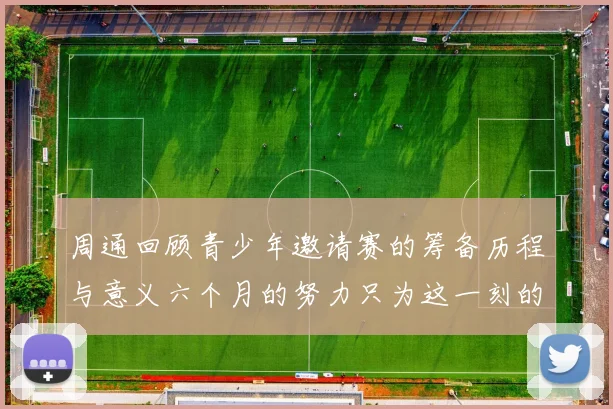 周通回顾青少年邀请赛的筹备历程与意义六个月的努力只为这一刻的精彩