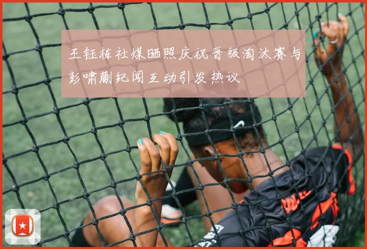 王钰栋社媒晒照庆祝晋级淘汰赛与彭啸蒯纪闻互动引发热议